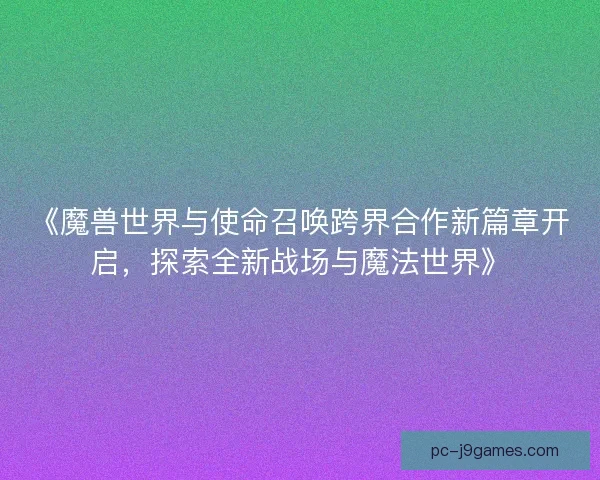 《魔兽世界与使命召唤跨界合作新篇章开启，探索全新战场与魔法世界》