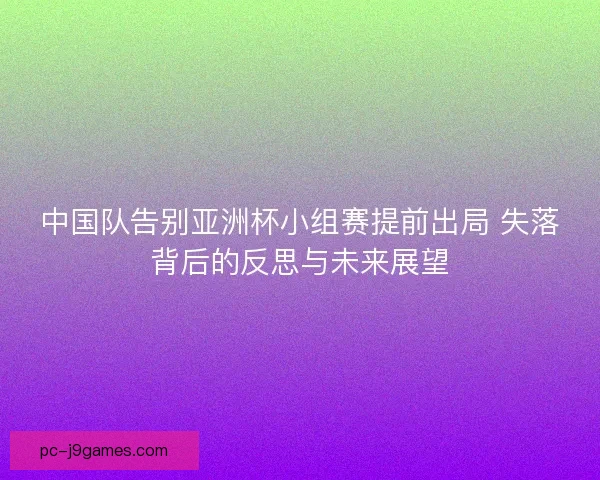 中国队告别亚洲杯小组赛提前出局 失落背后的反思与未来展望