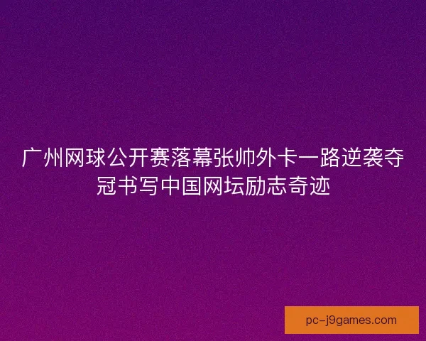 广州网球公开赛落幕张帅外卡一路逆袭夺冠书写中国网坛励志奇迹