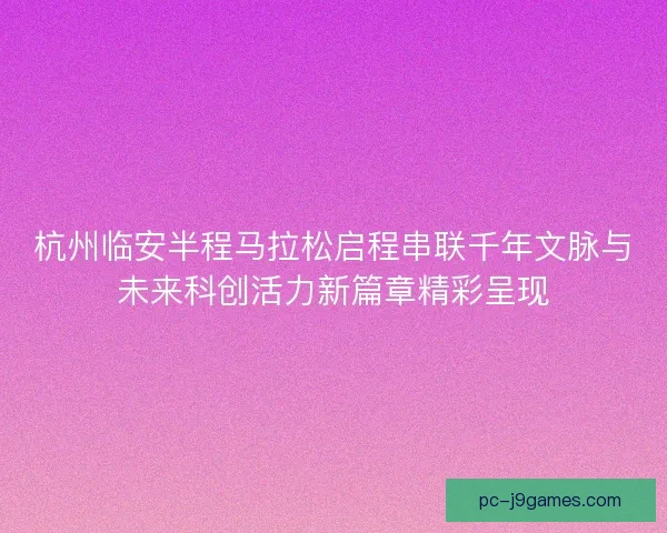 杭州临安半程马拉松启程串联千年文脉与未来科创活力新篇章精彩呈现