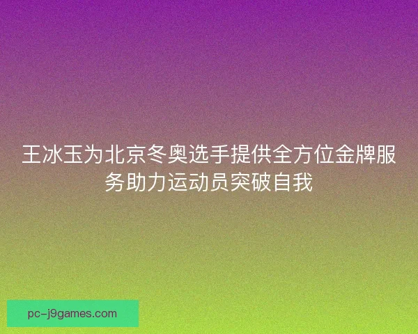 王冰玉为北京冬奥选手提供全方位金牌服务助力运动员突破自我