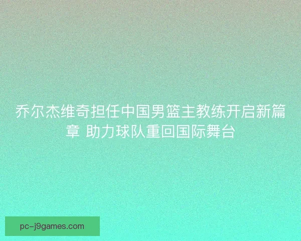乔尔杰维奇担任中国男篮主教练开启新篇章 助力球队重回国际舞台