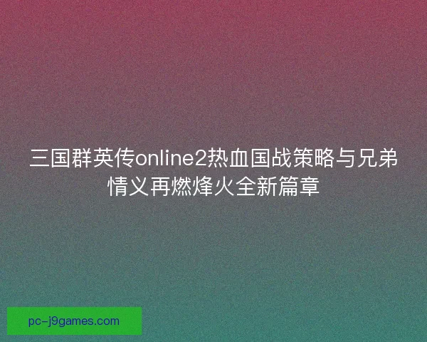三国群英传online2热血国战策略与兄弟情义再燃烽火全新篇章