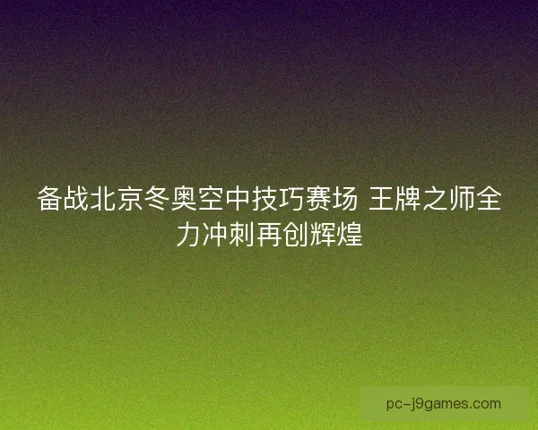 备战北京冬奥空中技巧赛场 王牌之师全力冲刺再创辉煌 备战北京冬奥空中技巧赛场 王牌之师全力冲刺再创辉煌