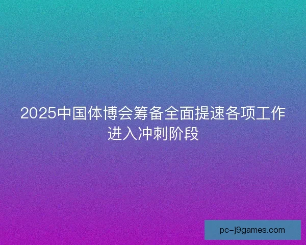 2025中国体博会筹备全面提速各项工作进入冲刺阶段