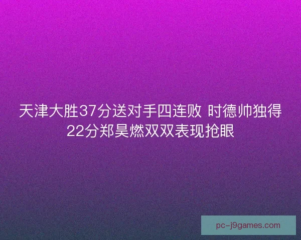 天津大胜37分送对手四连败 时德帅独得22分郑昊燃双双表现抢眼