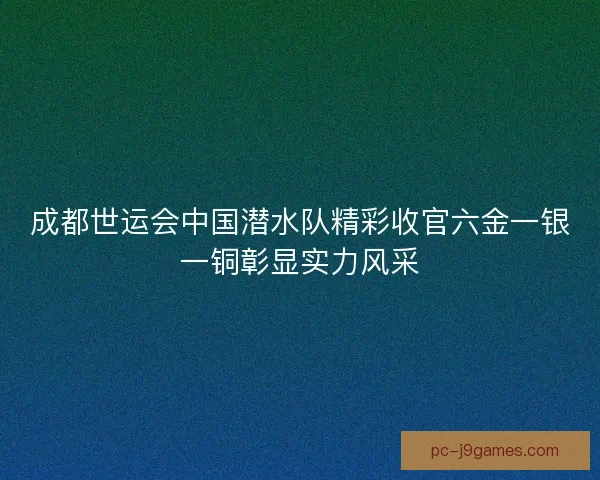 成都世运会中国潜水队精彩收官六金一银一铜彰显实力风采