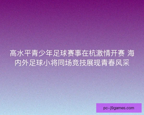 高水平青少年足球赛事在杭激情开赛 海内外足球小将同场竞技展现青春风采