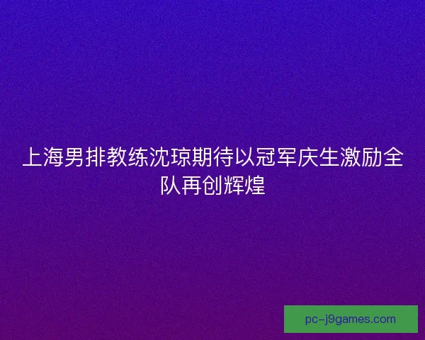 上海男排教练沈琼期待以冠军庆生激励全队再创辉煌