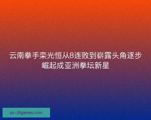 云南拳手栾光恒从8连败到崭露头角逐步崛起成亚洲拳坛新星
