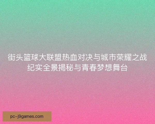 街头篮球大联盟热血对决与城市荣耀之战纪实全景揭秘与青春梦想舞台