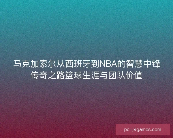 马克加索尔从西班牙到NBA的智慧中锋传奇之路篮球生涯与团队价值