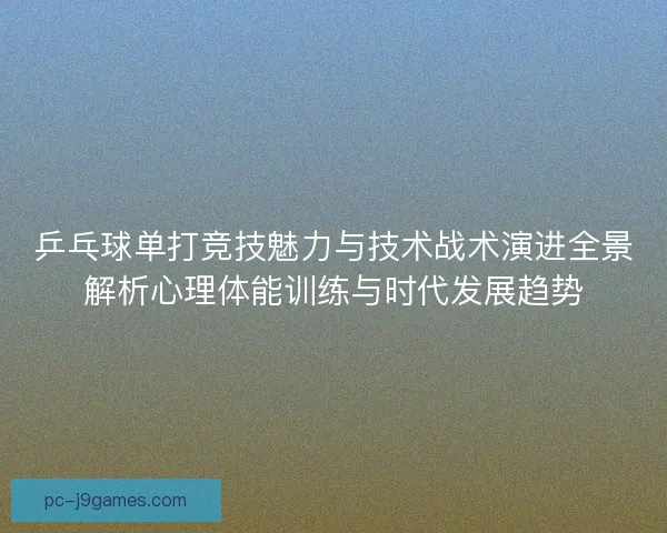 乒乓球单打竞技魅力与技术战术演进全景解析心理体能训练与时代发展趋势