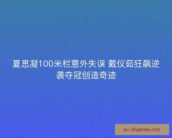 夏思凝100米栏意外失误 戴仪茹狂飙逆袭夺冠创造奇迹 夏思凝100米栏意外失误 戴仪茹狂飙逆袭夺冠创造奇迹
