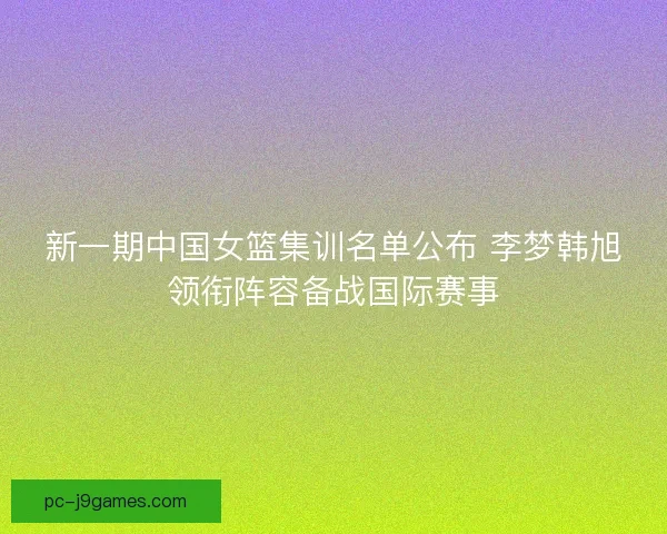 新一期中国女篮集训名单公布 李梦韩旭领衔阵容备战国际赛事