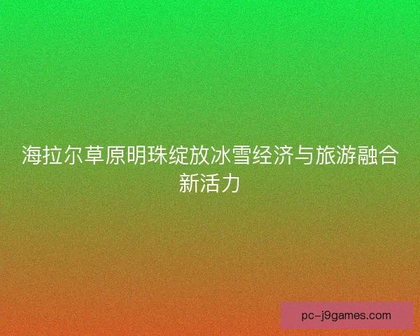 海拉尔草原明珠绽放冰雪经济与旅游融合新活力