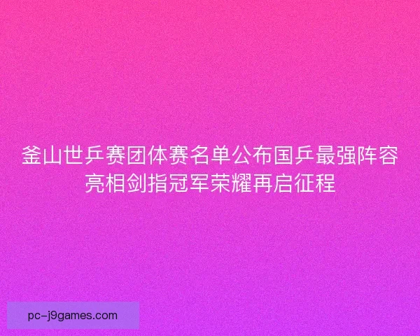 釜山世乒赛团体赛名单公布国乒最强阵容亮相剑指冠军荣耀再启征程