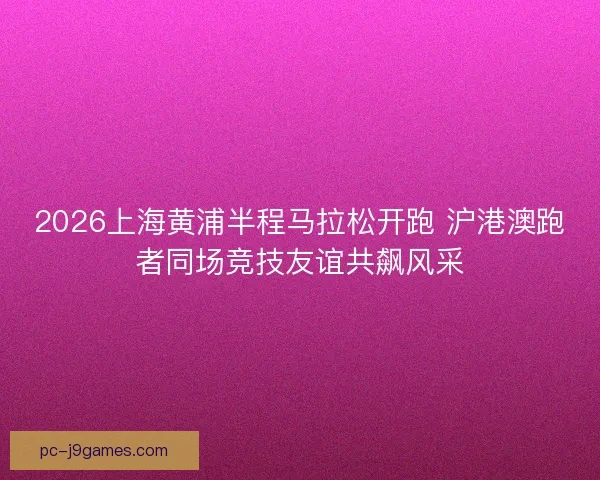 2026上海黄浦半程马拉松开跑 沪港澳跑者同场竞技友谊共飙风采