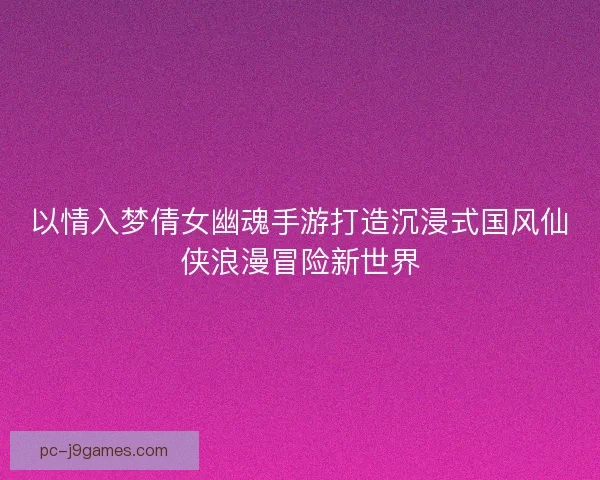 以情入梦倩女幽魂手游打造沉浸式国风仙侠浪漫冒险新世界