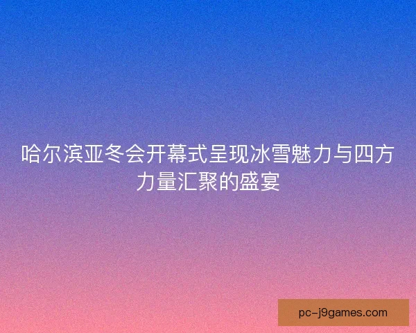 哈尔滨亚冬会开幕式呈现冰雪魅力与四方力量汇聚的盛宴