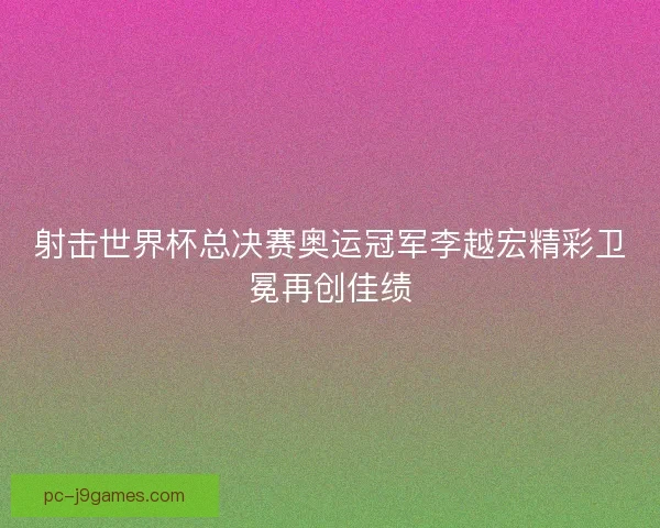 射击世界杯总决赛奥运冠军李越宏精彩卫冕再创佳绩