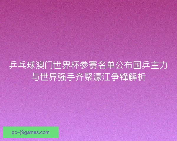 乒乓球澳门世界杯参赛名单公布国乒主力与世界强手齐聚濠江争锋解析